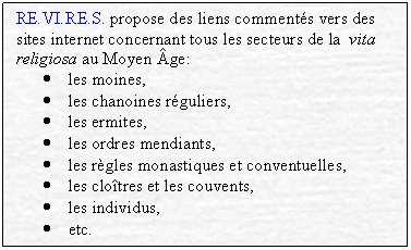 Textfeld: RE.VI.RE.S. propose des liens comments vers des sites internet concernant tous les secteurs de la  vita religiosa au Moyen ge:
	les moines,
	les chanoines rguliers,
	les ermites,
	les ordres mendiants,
	les rgles monastiques et conventuelles,
	les clotres et les couvents,
	les individus,
	etc.
