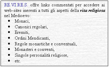 Textfeld: RE.VI.RE.S. offre links commentati per accedere ai web-sites inerenti a tutti gli aspetti della vita religiosa nel Medioevo:
	Monaci,
	Canonici regolari,
	Eremiti,
	Ordini Mendicanti,
	Regole monastiche e conventuali,
	Monasteri e conventi,
	Singole personalit religiose,
	etc.
